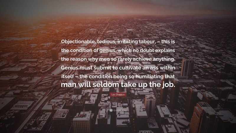 Lev Shestov Quote: “Objectionable, tedious, irritating labour, – this is the condition of genius, which no doubt explains the reason why men so rarely achieve anything. Genius must submit to cultivate an ass within itself – the condition being so humiliating that man will seldom take up the job.”