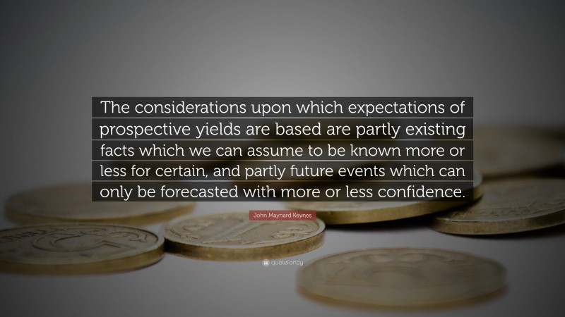 John Maynard Keynes Quote: “The considerations upon which expectations of prospective yields are based are partly existing facts which we can assume to be known more or less for certain, and partly future events which can only be forecasted with more or less confidence.”