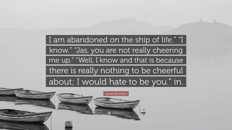 Louise Rennison Quote: “I am abandoned on the ship of life.” “I know.” “Jas, you are not really cheering me up.” “Well, I know and that is because there is really nothing to be cheerful about; I would hate to be you.” in.”