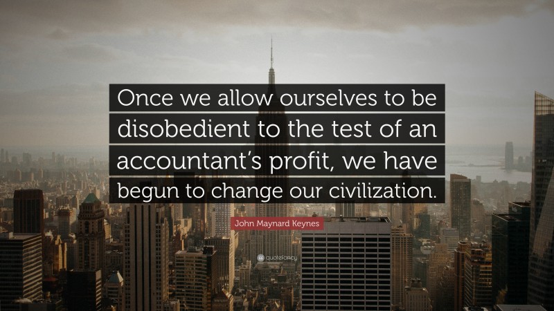John Maynard Keynes Quote: “Once we allow ourselves to be disobedient to the test of an accountant’s profit, we have begun to change our civilization.”