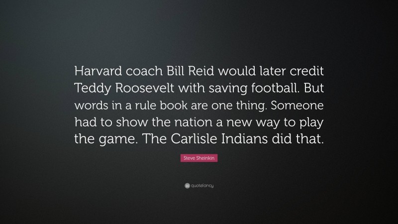 Steve Sheinkin Quote: “Harvard coach Bill Reid would later credit Teddy Roosevelt with saving football. But words in a rule book are one thing. Someone had to show the nation a new way to play the game. The Carlisle Indians did that.”