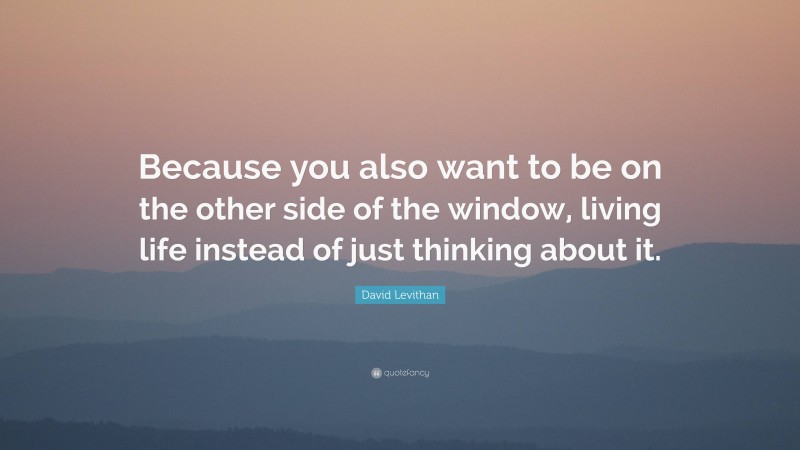David Levithan Quote: “Because you also want to be on the other side of the window, living life instead of just thinking about it.”