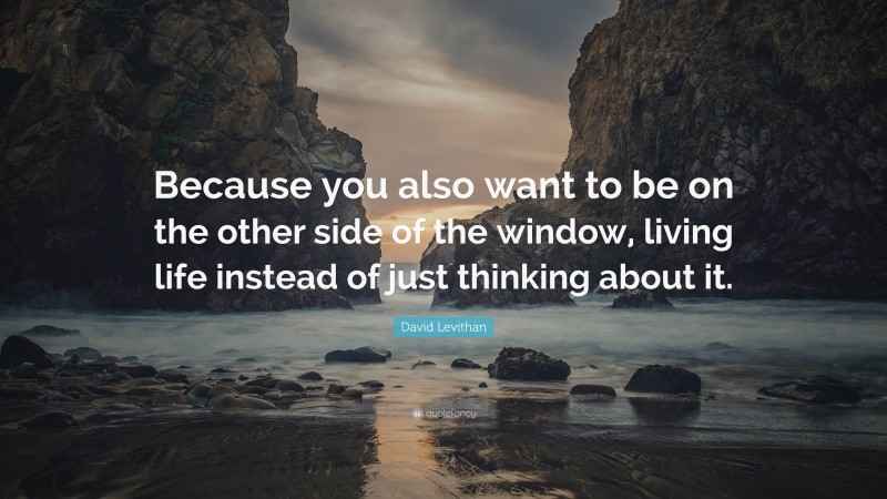 David Levithan Quote: “Because you also want to be on the other side of the window, living life instead of just thinking about it.”