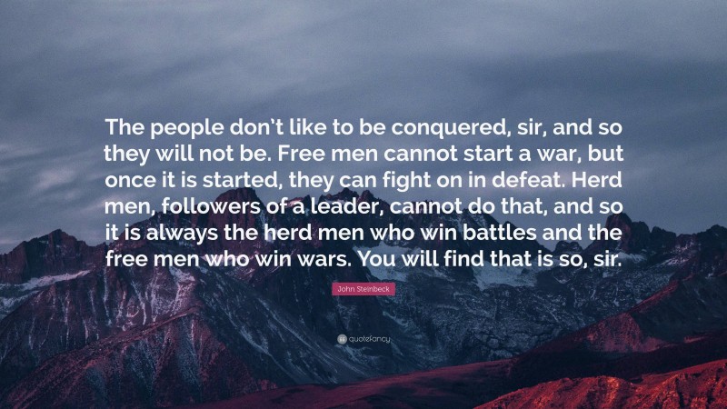 John Steinbeck Quote: “The people don’t like to be conquered, sir, and so they will not be. Free men cannot start a war, but once it is started, they can fight on in defeat. Herd men, followers of a leader, cannot do that, and so it is always the herd men who win battles and the free men who win wars. You will find that is so, sir.”