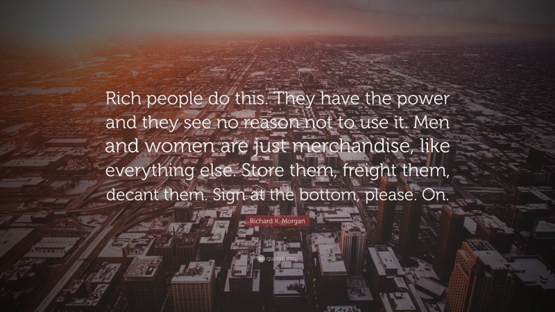 Richard K. Morgan Quote: “Rich people do this. They have the power and they see no reason not to use it. Men and women are just merchandise, like everything else. Store them, freight them, decant them. Sign at the bottom, please. On.”