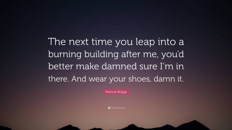 Patricia Briggs Quote: “The next time you leap into a burning building after me, you’d better make damned sure I’m in there. And wear your shoes, damn it.”