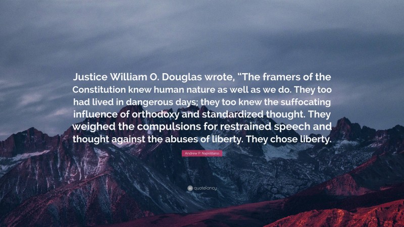 Andrew P. Napolitano Quote: “Justice William O. Douglas wrote, “The framers of the Constitution knew human nature as well as we do. They too had lived in dangerous days; they too knew the suffocating influence of orthodoxy and standardized thought. They weighed the compulsions for restrained speech and thought against the abuses of liberty. They chose liberty.”