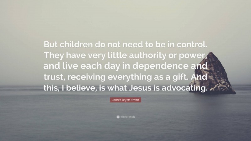 James Bryan Smith Quote: “But children do not need to be in control. They have very little authority or power, and live each day in dependence and trust, receiving everything as a gift. And this, I believe, is what Jesus is advocating.”