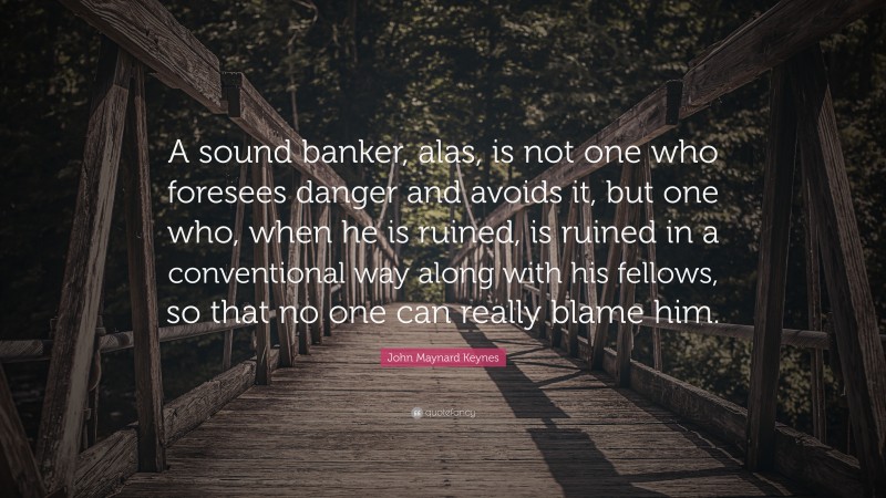 John Maynard Keynes Quote: “A sound banker, alas, is not one who foresees danger and avoids it, but one who, when he is ruined, is ruined in a conventional way along with his fellows, so that no one can really blame him.”