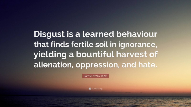 Jamie Arpin-Ricci Quote: “Disgust is a learned behaviour that finds fertile soil in ignorance, yielding a bountiful harvest of alienation, oppression, and hate.”