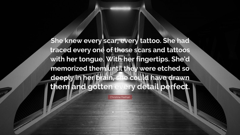 Christine Feehan Quote: “She knew every scar, every tattoo. She had traced every one of those scars and tattoos with her tongue. With her fingertips. She’d memorized them until they were etched so deeply in her brain, she could have drawn them and gotten every detail perfect.”