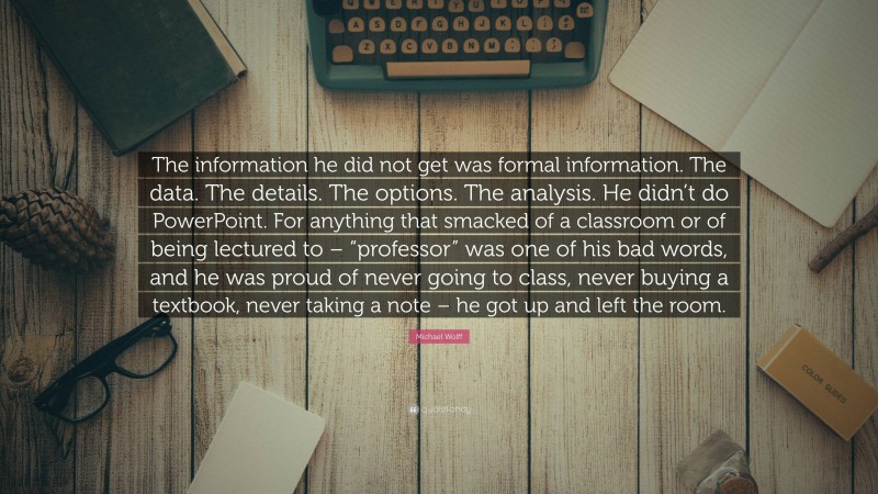 Michael Wolff Quote: “The information he did not get was formal information. The data. The details. The options. The analysis. He didn’t do PowerPoint. For anything that smacked of a classroom or of being lectured to – “professor” was one of his bad words, and he was proud of never going to class, never buying a textbook, never taking a note – he got up and left the room.”