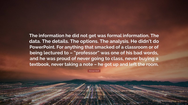 Michael Wolff Quote: “The information he did not get was formal information. The data. The details. The options. The analysis. He didn’t do PowerPoint. For anything that smacked of a classroom or of being lectured to – “professor” was one of his bad words, and he was proud of never going to class, never buying a textbook, never taking a note – he got up and left the room.”