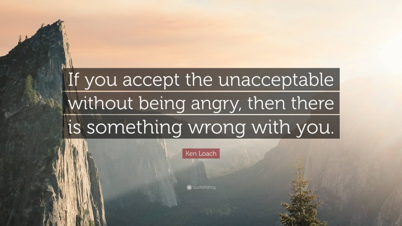 Ken Loach Quote: “If you accept the unacceptable without being angry, then there is something wrong with you.”