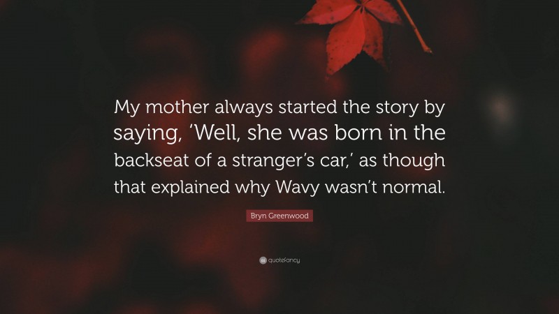 Bryn Greenwood Quote: “My mother always started the story by saying, ‘Well, she was born in the backseat of a stranger’s car,’ as though that explained why Wavy wasn’t normal.”