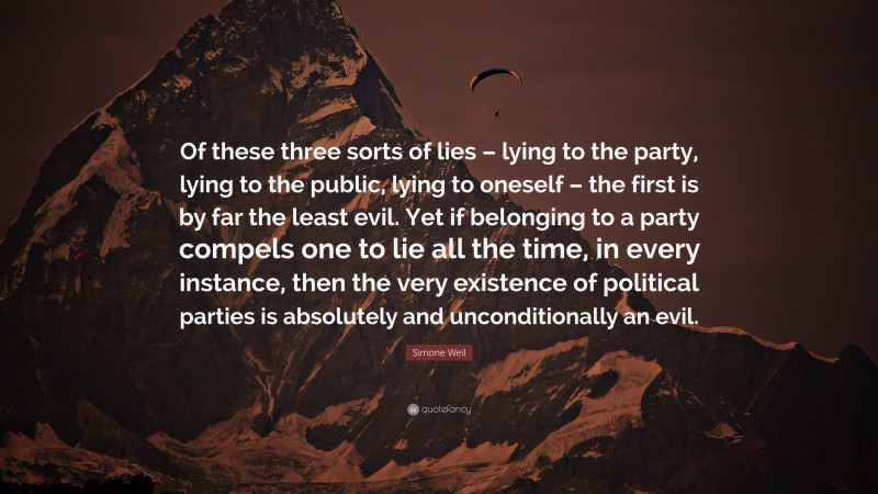 Simone Weil Quote: “Of these three sorts of lies – lying to the party, lying to the public, lying to oneself – the first is by far the least evil. Yet if belonging to a party compels one to lie all the time, in every instance, then the very existence of political parties is absolutely and unconditionally an evil.”
