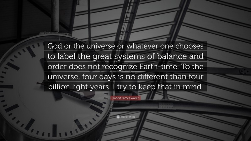 Robert James Waller Quote: “God or the universe or whatever one chooses to label the great systems of balance and order does not recognize Earth-time. To the universe, four days is no different than four billion light years. I try to keep that in mind.”