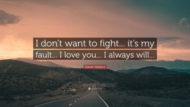 Ednah Walters Quote: “I don’t want to fight... it’s my fault... I love you... I always will...”