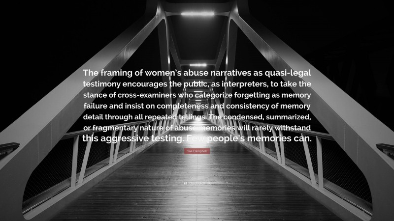 Sue Campbell Quote: “The framing of women’s abuse narratives as quasi-legal testimony encourages the public, as interpreters, to take the stance of cross-examiners who categorize forgetting as memory failure and insist on completeness and consistency of memory detail through all repeated tellings. The condensed, summarized, or fragmentary nature of abuse memories will rarely withstand this aggressive testing. Few people’s memories can.”
