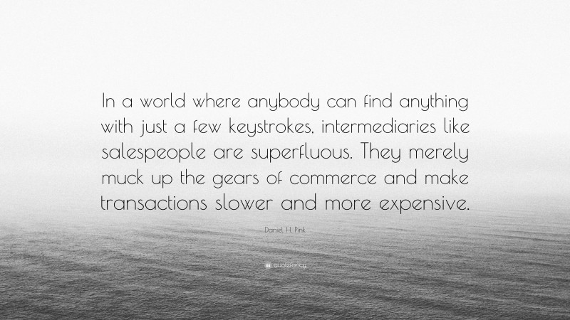 Daniel H. Pink Quote: “In a world where anybody can find anything with just a few keystrokes, intermediaries like salespeople are superfluous. They merely muck up the gears of commerce and make transactions slower and more expensive.”