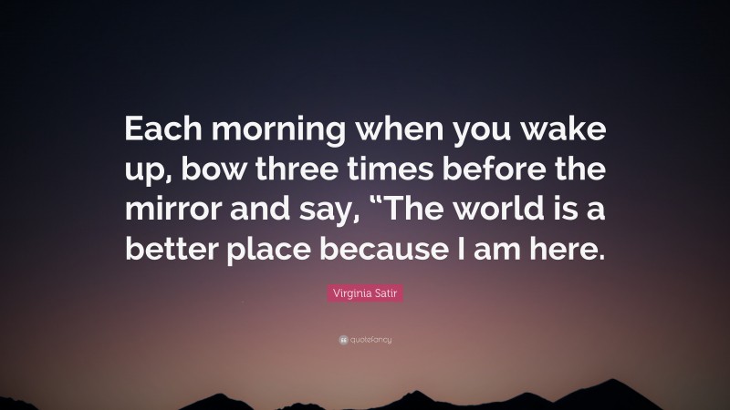 Virginia Satir Quote: “Each morning when you wake up, bow three times before the mirror and say, “The world is a better place because I am here.”