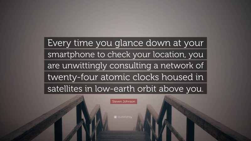 Steven Johnson Quote: “Every time you glance down at your smartphone to check your location, you are unwittingly consulting a network of twenty-four atomic clocks housed in satellites in low-earth orbit above you.”