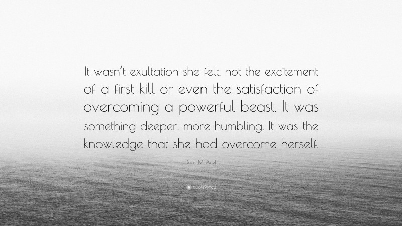 Jean M. Auel Quote: “It wasn’t exultation she felt, not the excitement of a first kill or even the satisfaction of overcoming a powerful beast. It was something deeper, more humbling. It was the knowledge that she had overcome herself.”