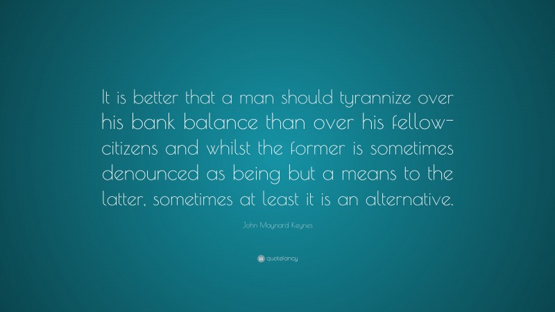 John Maynard Keynes Quote: “It is better that a man should tyrannize over his bank balance than over his fellow-citizens and whilst the former is sometimes denounced as being but a means to the latter, sometimes at least it is an alternative.”