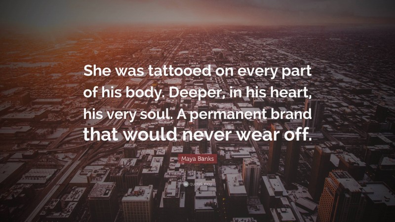 Maya Banks Quote: “She was tattooed on every part of his body. Deeper, in his heart, his very soul. A permanent brand that would never wear off.”