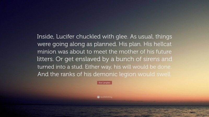 Eve Langlais Quote: “Inside, Lucifer chuckled with glee. As usual, things were going along as planned. His plan. His hellcat minion was about to meet the mother of his future litters. Or get enslaved by a bunch of sirens and turned into a stud. Either way, his will would be done. And the ranks of his demonic legion would swell.”