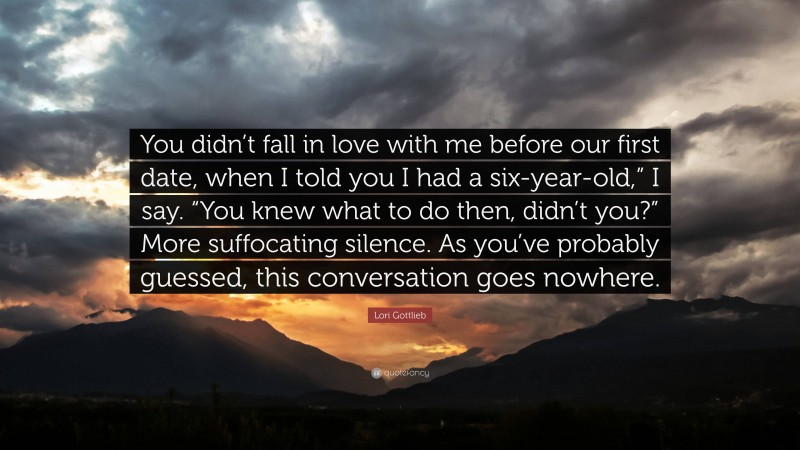 Lori Gottlieb Quote: “You didn’t fall in love with me before our first date, when I told you I had a six-year-old,” I say. “You knew what to do then, didn’t you?” More suffocating silence. As you’ve probably guessed, this conversation goes nowhere.”