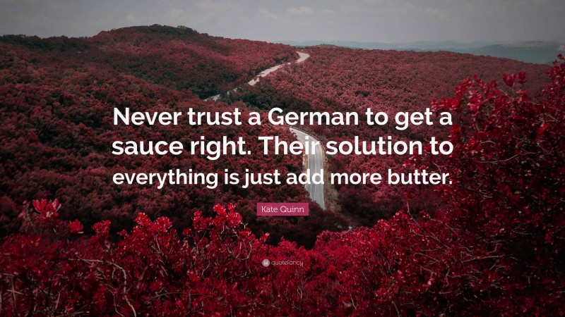 Kate Quinn Quote: “Never trust a German to get a sauce right. Their solution to everything is just add more butter.”