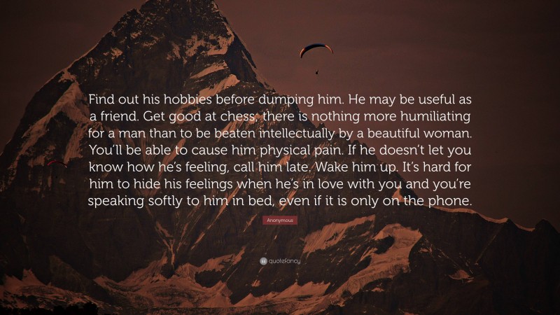 Anonymous Quote: “Find out his hobbies before dumping him. He may be useful as a friend. Get good at chess; there is nothing more humiliating for a man than to be beaten intellectually by a beautiful woman. You’ll be able to cause him physical pain. If he doesn’t let you know how he’s feeling, call him late. Wake him up. It’s hard for him to hide his feelings when he’s in love with you and you’re speaking softly to him in bed, even if it is only on the phone.”