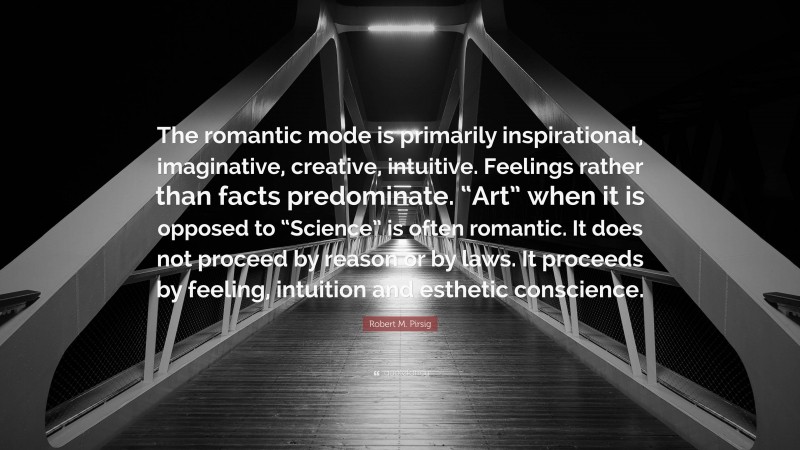 Robert M. Pirsig Quote: “The romantic mode is primarily inspirational, imaginative, creative, intuitive. Feelings rather than facts predominate. “Art” when it is opposed to “Science” is often romantic. It does not proceed by reason or by laws. It proceeds by feeling, intuition and esthetic conscience.”
