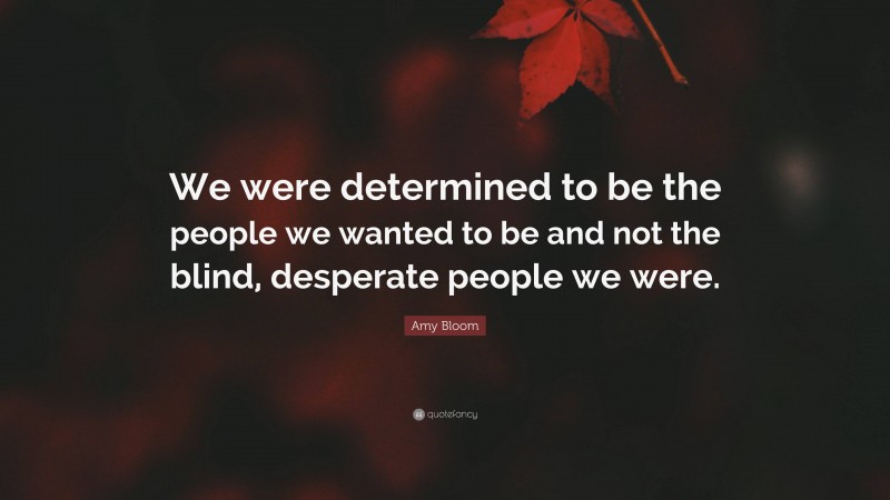 Amy Bloom Quote: “We were determined to be the people we wanted to be and not the blind, desperate people we were.”