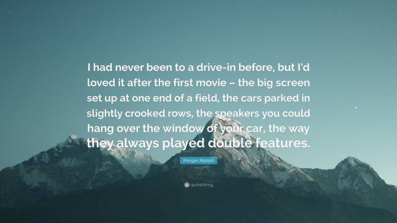 Morgan Matson Quote: “I had never been to a drive-in before, but I’d loved it after the first movie – the big screen set up at one end of a field, the cars parked in slightly crooked rows, the speakers you could hang over the window of your car, the way they always played double features.”