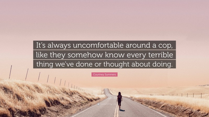 Courtney Summers Quote: “It’s always uncomfortable around a cop, like they somehow know every terrible thing we’ve done or thought about doing.”