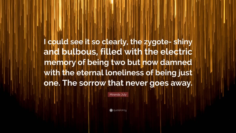 Miranda July Quote: “I could see it so clearly, the zygote- shiny and bulbous, filled with the electric memory of being two but now damned with the eternal loneliness of being just one. The sorrow that never goes away.”