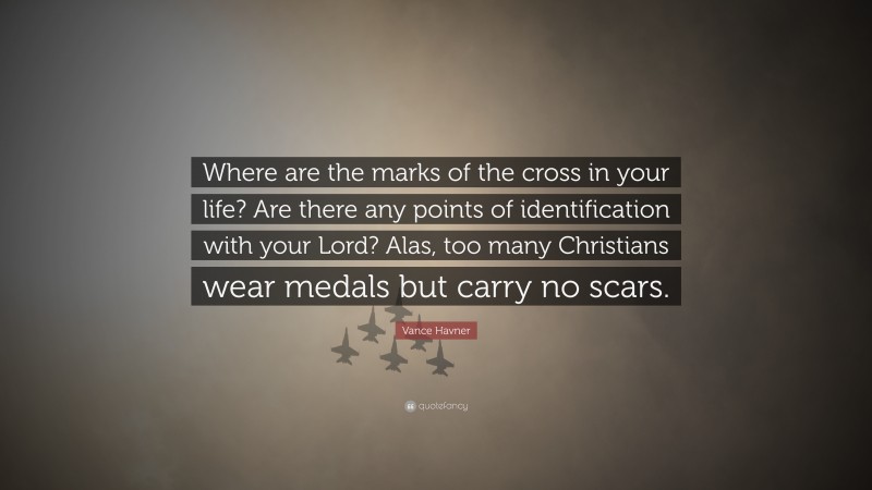 Vance Havner Quote: “Where are the marks of the cross in your life? Are there any points of identification with your Lord? Alas, too many Christians wear medals but carry no scars.”