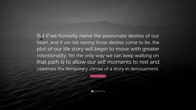 Dan B. Allender Quote: “But if we honestly name the passionate desires of our heart, and if we risk seeing those desires come to be, the plot of our life story will begin to move with greater intentionality. Yet the only way we can keep walking on that path is to allow our self moments to rest and celebrate the temporary climax of a story in denouement.”