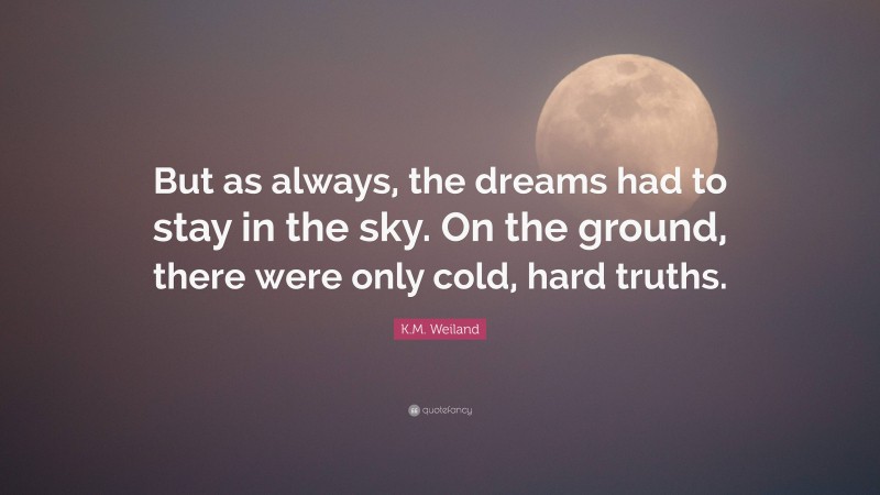 K.M. Weiland Quote: “But as always, the dreams had to stay in the sky. On the ground, there were only cold, hard truths.”