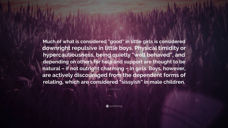 Colette Dowling Quote: “Much of what is considered “good” in little girls is considered downright repulsive in little boys. Physical timidity or hypercautiousness, being quietly “well behaved”, and depending on others for help and support are thought to be natural – if not outright charming – in girls. Boys, however, are actively discouraged from the dependent forms of relating, which are considered “sissyish” in male children.”