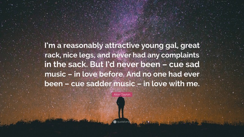 Alice Clayton Quote: “I’m a reasonably attractive young gal, great rack, nice legs, and never had any complaints in the sack. But I’d never been – cue sad music – in love before. And no one had ever been – cue sadder music – in love with me.”