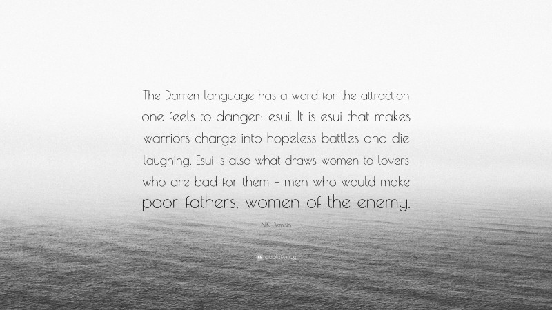 N.K. Jemisin Quote: “The Darren language has a word for the attraction one feels to danger: esui. It is esui that makes warriors charge into hopeless battles and die laughing. Esui is also what draws women to lovers who are bad for them – men who would make poor fathers, women of the enemy.”