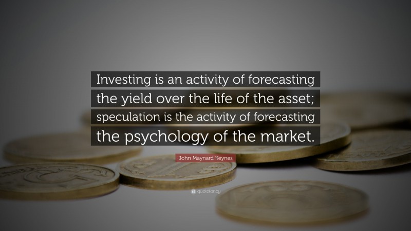 John Maynard Keynes Quote: “Investing is an activity of forecasting the yield over the life of the asset; speculation is the activity of forecasting the psychology of the market.”