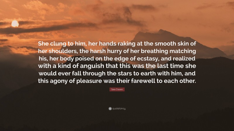 Sara Craven Quote: “She clung to him, her hands raking at the smooth skin of her shoulders, the harsh hurry of her breathing matching his, her body poised on the edge of ecstasy, and realized with a kind of anguish that this was the last time she would ever fall through the stars to earth with him, and this agony of pleasure was their farewell to each other.”