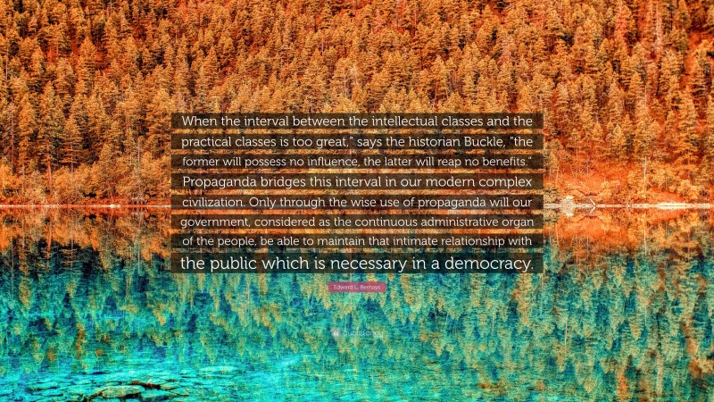 Edward L. Bernays Quote: “When the interval between the intellectual classes and the practical classes is too great,” says the historian Buckle, “the former will possess no influence, the latter will reap no benefits.” Propaganda bridges this interval in our modern complex civilization. Only through the wise use of propaganda will our government, considered as the continuous administrative organ of the people, be able to maintain that intimate relationship with the public which is necessary in a democracy.”