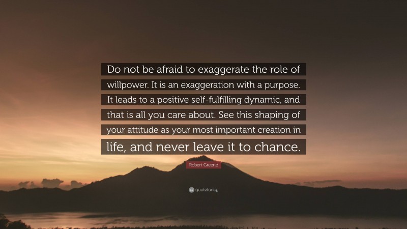 Robert Greene Quote: “Do not be afraid to exaggerate the role of willpower. It is an exaggeration with a purpose. It leads to a positive self-fulfilling dynamic, and that is all you care about. See this shaping of your attitude as your most important creation in life, and never leave it to chance.”