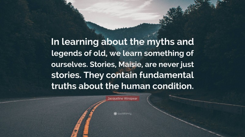 Jacqueline Winspear Quote: “In learning about the myths and legends of old, we learn something of ourselves. Stories, Maisie, are never just stories. They contain fundamental truths about the human condition.”