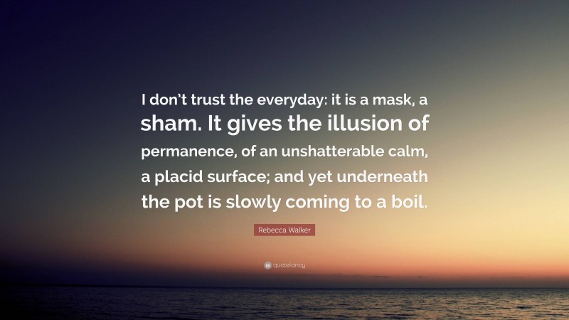 Rebecca Walker Quote: “I don’t trust the everyday: it is a mask, a sham. It gives the illusion of permanence, of an unshatterable calm, a placid surface; and yet underneath the pot is slowly coming to a boil.”